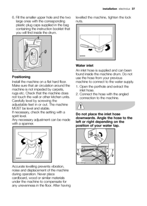 Page 376. Fill the smaller upper hole and the two
large ones with the corresponding
plastic plug caps supplied in the bag
containing the instruction booklet that
you will find inside the drum.
Positioning
Install the machine on a flat hard floor.
Make sure that air circulation around the
machine is not impeded by carpets,
rugs etc. Check that the machine does
not touch the wall or other kitchen units.
Carefully level by screwing the
adjustable feet in or out. The machine
MUST be level and stable.
If necessary,...