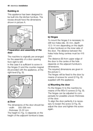 Page 4040electroluxinstallation
Building-in
This appliance has been designed to
be built into the kitchen furniture. The
recess should have the dimensions
shown in picture A.
Preparation and assembly of the
door
The machine is originally pre-arranged
for the assembly of a door opening
from right to left.
In this case it is sufficient to screw in
the hinges (1) and the counter-magnet
(6) provided with the appliance, at the
right level (Fig. B).
a) Door
The dimensions of the door should be:
- width 595-598 mm
-...