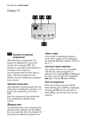 Page 1010electroluxcontrol panel
Duration of selected
programme/
After selecting a programme, the
duration is displayed in hours and
minutes (for example 
2.05). The
duration is calculated automatically on
the basis of the maximum
recommended load for each type of
fabric. After the programme has
started, the time remaining is updated
every minute.
/Selected drying time
After selecting a drying programme, the
drying time is displayed 
in minutes or in
hours and minutes (e.g 130 mins =
2.10).
After the programme...