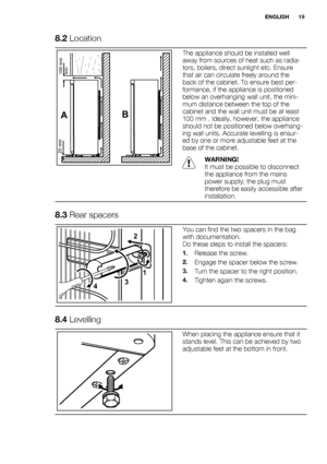 Page 198.2 Location
AB
100 mm
min 20 mm
The appliance should be installed well
away from sources of heat such as radia-
tors, boilers, direct sunlight etc. Ensure
that air can circulate freely around the
back of the cabinet. To ensure best per-
formance, if the appliance is positioned
below an overhanging wall unit, the mini-
mum distance between the top of the
cabinet and the wall unit must be at least
100 mm . Ideally, however, the appliance
should not be positioned below overhang-
ing wall units. Accurate...