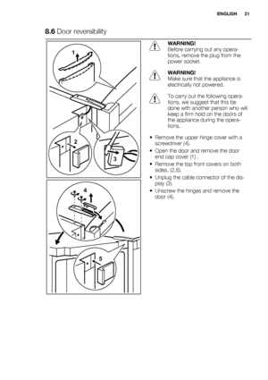 Page 218.6 Door reversibility
3
2 1
4
5
WARNING!
Before carrying out any opera-
tions, remove the plug from the
power socket.
WARNING!
Make sure that the appliance is
electrically not powered.
To carry out the following opera-
tions, we suggest that this be
done with another person who will
keep a firm hold on the doors of
the appliance during the opera-
tions.
• Remove the upper hinge cover with a
screwdriver (4).
• Open the door and remove the door
end cap cover (1) .
• Remove the top front covers on both...