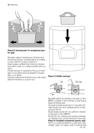 Page 12Pasul 2: Introduceţi-l în recipientul pen-
tru apă
Scoateţi capacul recipientului. Înainte de a
introduce cartuşul, scoateţi pâlnia şi curăţaţi-
o bine, clătind-o şi apoi uscând-o.
După aceea curăţaţi bine interiorul recipien-
tului pentru apă, cu o cârpă umedă, apoi us-
caţi-l.
Puneţi cartuşul în recipientul filtrului şi împin-
geţi-l în jos până când se fixează în locaşul
său cu un declic.
Cartuşul trebuie să rămână la locul său dacă
pâlnia e întoarsă cu susul în jos.
Pasul 3: Clătiţi cartuşul
2x...