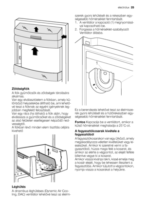 Page 25Zöldségfiók
A fiók gyümölcsök és zöldségek tárolására
alkalmas.
Van egy elválasztóelem a fiókban, amely kü-
lönböző helyzetekbe állítható be, ami lehető-
vé teszi a fióknak az egyéni igényeknek leg-
jobban megfelelő felosztását.
Van egy rács (ha látható) a fiók alján, hogy
elválassza a gyümölcsöket és a zöldségeket
az alsó felületen esetlegesen képződő ned-
vességtől.
A fiókban lévő minden elem tisztítás céljára
kivehető
Léghűtés
A dinamikus léghűtéses (Dynamic Air Coo-
ling, DAC) ventilátor lehetővé...