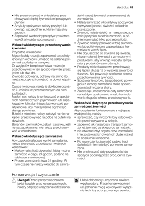 Page 45• Nie przechowywać w chłodziarce prze-
chowywać ciepłej żywności ani parujących
płynów.
•Artykuły spożywcze należy przykryć lub
owinąć, szczególnie te, które mają silny
zapach.
• Zapewnić swobodny przepływ powietrza
wokół artykułów spożywczych.
Wskazówki dotyczące przechowywania
żywności
Przydatne wskazówki:
Mięso (każdy rodzaj): zapakować do poliety-
lenowych worków i umieścić na szklanej pół-
ce nad szufladą na warzywa.
Ze względów bezpieczeństwa można je
przechowywać w ten sposób najwyżej przez
jeden...