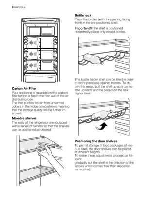 Page 8Carbon Air Filter
Your appliance is equipped with a carbon
filter behind a flap in the rear wall of the air
distributing box.
The filter purifies the air from unwanted
odours in the fridge compartment meaning
that the storage quality will be further im-
proved.
Movable shelves
The walls of the refrigerator are equipped
with a series of runners so that the shelves
can be positioned as desired.
Bottle rack
Place the bottles (with the opening facing
front) in the pre-positioned shelf.
Important! If the...