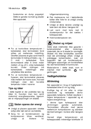 Page 1616electroluxDK
Skabet og miljøet
Dette skab indeholder ikke gasarter i
kølekredsløbet eller isolerings-
materialet, der er til skade for ozonlaget.
Skabet må ikke bortskaffes sammen
med det almindelige affald. Undgå at
ødelægge køleenheden, især på
bagsiden tæt på kondensatoren.
Yderligere oplysninger om bortskaffelse
fås ved henvendelse til kommunen.
Materialerne i dette skab, som er
mærket med symbolet,  kan
genbruges.
Vedligeholdelse
Afrimning
Når apparatet er i brug vil fugtigheden i
køleskabet blive...