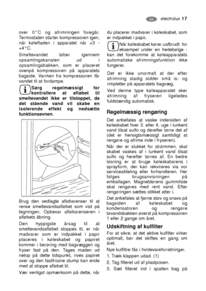 Page 17electrolux 17DK
over 0°C og afrimningen foregår.
Termostaten starter kompressoren igen,
når kølefladen i apparatet når +3 -
+4°C.
Smeltevandet løber igennem
opsamlingskanalen ud i
opsamlingsbakken, som er placeret
ovenpå kompressoren på apparatets
bagside. Varmen fra kompressoren får
vandet til at fordampe.
Sørg regelmæssigt for
kontrollere at afløbet til
smeltevandet ikke er tilstoppet, da
det stående vand vil skabe en
isolerende effekt og nedsætte
funktionsevnen.
Brug den vedlagte afløbsrenser til at...