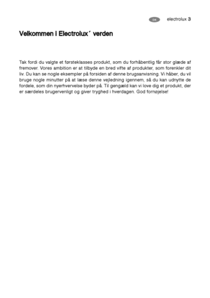 Page 3electrolux 3DK
V
Ve
el
lk
ko
om
mm
me
en
n 
 i
i 
 E
El
le
ec
ct
tr
ro
ol
lu
ux
x´
´ 
 v
ve
er
rd
de
en
n 
 
Tak fordi du valgte et førsteklasses produkt, som du forhåbentlig får stor glæde af
fremover. Vores ambition er at tilbyde en bred vifte af produkter, som forenkler dit
liv. Du kan se nogle eksempler på forsiden af denne brugsanvisning. Vi håber, du vil
bruge nogle minutter på at læse denne vejledning igennem, så du kan udnytte de
fordele, som din nyerhvervelse byder på. Til gengæld kan vi love...