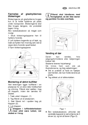 Page 23electrolux 23
Fjernelse af glashyldernes
blokeringer
Blokeringerne på glashylderne bruges
kun til at holde hylderne på plads
under transporten. Blokeringerne skal
ikke bruges længere, når produktet
tages i brug.
Åbn køleskabsdøren så meget som
muligt.
1 Skub blokeringstappene hen til
hyldens forende.
2 Løft hyldens bagende op af lejet, og
træk så hylden hen mod dig selv ved at
vippe dens forende opad/nedad.
3 Fjern blokeringstappene
Filteret skal håndteres med
forsigtighed, så der ikke løsner
sig...
