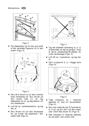 Page 2424electroluxDK
Figur 4
Tag det dobbelte dørbeslag (a, b, c)
af kabinettet, én del ad gangen. Husk
at fjerne plastikafstands-stykket (b)
under dørbeslaget (Figur 3).
Løft lidt op i fryserdøren, og tag den
af.
Fjern propperne (t, z) i begge døre
(Figur 4).
Figur 5
Træk indsatsen (e) i nederste
dækliste ud med en skruetrækker
(Figur 4).
Skru den nederste tap til fryserdøren
(h, f) ud, og skru den i på den anden
side. Glem ikke skiven (h) (Figur 5).
Sæt indsatsen til nederste dækliste
(e) på plads i den...