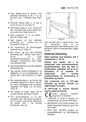 Page 25electrolux 25
Figur 6
Hvis De ikke selv vil vende døren, kan
De henvende Dem til et
mærkeværksted. Mod betaling kan vore
teknikere udføre omhængslingen fagligt
korrekt.
DK
Elektrisk tilslutning
Dette køleskab skal tilsluttes 230 V
vekselstrøm (~) 50 Hz.
Stikket skal sættes ind i en
stikkontakt med ekstrabeskyttelse
(jordforbindelse). Hvis der ikke er
jordbindelse, anbefales det at få en
installatør til at opsætte en
stikkontakt med korrekt
jordforbindelse for eltilslutning af
køleskabe og frysere.
Ved...