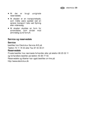 Page 29electrolux 29DK
At der er brugt uoriginale
reservedele.
At skaden er en transportskade,
som måtte være opstået ved en
senere transport f.eks ved flytning
eller videresalg.
At skaden skyldes en form for
anvendelse, som strider mod
almindelig sund fornuft.
Service og reservedele
Service
bestilles hos Electrolux Service A/S på
Telefon 70 11 74 00 eller Fax 87 40 36 01
Reservedele
Private bestiller hos nærmeste forhandler eller på telefon 86 25 02 11
og forhandlere bestiller på telefon 45 88 77 55...