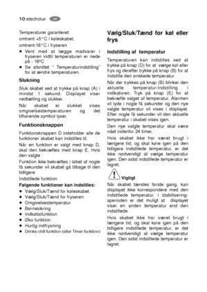 Page 1010electroluxDK
Slukning
Sluk skabet ved at trykke på knap (A) i
mindst 1 sekund. Displayet viser
nedtælling og slukker.
Når skabet er slukket vises
omgivelsestemperaturen og det
tilhørende symbol lyser.
Funktionsknappen
Funktionsknappen D indeholder alle de
funktioner skabet kan indstilles til. 
Når en funktion er valgt med knap D,
skal den bekræftes med knap E. Hvis
den valgte 
Funktion ikke bekræftes i løbet af nogle
få sekunder vil skabet gå tilbage til den
tidligere
Indstillede funktion 
Følgende...