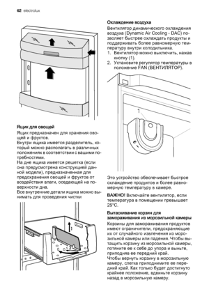 Page 62Ящик для овощей
Ящик предназначен для хранения ово‐
щей и фруктов.
Внутри ящика имеется разделитель, ко‐
торый можно располагать в различных
п о л о ж е н и я х  в  с о о т в е т с т в и и  с  в а ш и м и  п о ‐
требностями.
На дне ящика имеется решетка (если
она предусмотрена конструкцией дан‐
ной модели), предназначенная для
предохранения овощей и фруктов от
воздействия влаги, оседающей на по‐
верхности дна.
Все внутренние детали ящика можно вы‐
нимать для проведения чистки
Охлаждение воздуха...