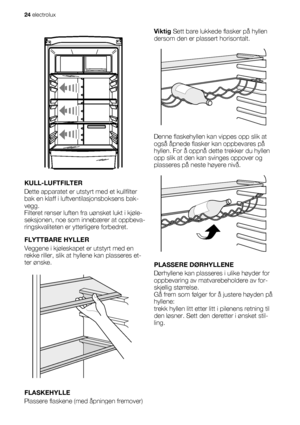 Page 24KULL-LUFTFILTER
Dette apparatet er utstyrt med et kullfilter
bak en klaff i luftventilasjonsboksens bak-
vegg.
Filteret renser luften fra uønsket lukt i kjøle-
seksjonen, noe som innebærer at oppbeva-
ringskvaliteten er ytterligere forbedret.
FLYTTBARE HYLLER
Veggene i kjøleskapet er utstyrt med en
rekke riller, slik at hyllene kan plasseres et-
ter ønske.
FLASKEHYLLE
Plassere flaskene (med åpningen fremover)
på den innsatte hyllen.Viktig Sett bare lukkede flasker på hyllen
dersom den er plassert...