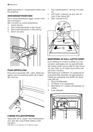 Page 32Dette apparatet er i overensstemmelse med
EU-direktiver.
AVSTANDSSTYKKER BAK
De to avstandsstykkene ligger i posen med
dokumentasjon.
Slik monterer du avstandsstykkene:
1. Løsne skruen.
2. Fest avstandsstykket under skruen.
3. Drei avstandsstykket til riktig stilling.
4. Stram skruene.
2
431
PLAN OPPSTILLING
Pass på at apparatet står i vater. Dette kan
gjøres med to justerbare føtter på undersi-
den fremme.
FJERNE HYLLESTOPPERNE
Apparatet ditt er utstyrt med hyllestoppere
som gjør det mulig å låse...