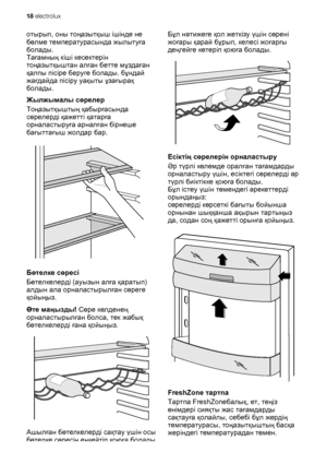 Page 18отырып, оны тоңазытқыш ішінде не
бөлме температурасында жылытуға
болады.
Тағамның кіші кесектерін
тоңазытқыштан алған бетте мұздаған
қалпы пісіре беруге болады. бұндай
жағдайда пісіру уақыты ұзағырақ
болады.
Жылжымалы сөрелер
Тоңазытқыштың қабырғасында
сөрелерді қажетті қатарға
орналастыруға арналған бірнеше
бағыттағыш жолдар бар.
Бөтелке сөресі
Бөтелкелерді (ауызын алға қаратып)
алдын ала орналастырылған сөреге
қойыңыз.
Өте маңызды! Сөре көлденең
орналастырылған болса, тек жабық
бөтелкелерді ғана...