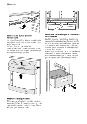 Page 32Ledusskapja durvju plauktu
novietošana
Lai uzglabātu dažāda lieluma produktus ie-
saiņojumā, durvju plaukus var novietot atš-
ķirīgā augstumā.
Lai tos uzstādītu, rīkojieties šādi:
pakāpeniski bīdiet plauktus bultiņas virzie-
nā, līdz tie atbrīvojas un pēc tam novietojiet
tos nepieciešamajā stāvoklī.
FreshZone svaiguma zona
Tā kā temperatūra šeit ir zemāka nekā citur
ledusskapī, FreshZonesvaiguma zona ir pie-
mērota tādu svaigu produktu uzglabāšanai
kā zivis, gaļa, jūras produkti.
Saldēšanai paredzēto...