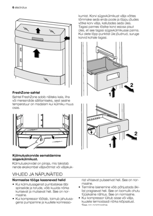 Page 6FreshZone-sahtel
Sahtel FreshZone sobib näiteks kala, liha
või mereandide säilitamiseks, sest sealne
temperatuur on madalam kui külmiku muus
osas.
Külmutuskorvide eemaldamine
sügavkülmikust.
Külmutuskorvidel on piiraja, mis takistab
nende eksikombel väljavõtmist või väljakuk-kumist. Korvi sügavkülmikust välja võttes
tõmmake seda enda poole ja lõppu jõudes
võtke korv välja, kallutades seda üles.
Tagasi pannes tõstke korvi esiosa pisut
üles, et see tagasi sügavkülmikusse panna.
Kui olete lõpp-punktist üle...