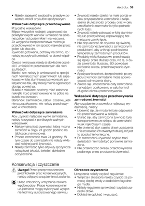 Page 35•Należy zapewnić swobodny przepływ po-
wietrza wokół artykułów spożywczych.
Wskazówki dotyczące przechowywania
Przydatne wskazówki:
Mięso (wszystkie rodzaje): zapakować do
polietylenowych worków i umieścić na szkla-
nej półce nad pojemnikiem na warzywa.
Ze względów bezpieczeństwa można je
przechowywać w ten sposób najwyżej przez
jeden lub dwa dni.
Żywność gotowana, potrawy na zimno, itp.:
należy je przykryć i umieścić na dowolnej pół-
ce.
Owoce i warzywa: należy je dokładnie oczyś-
cić i umieścić w...