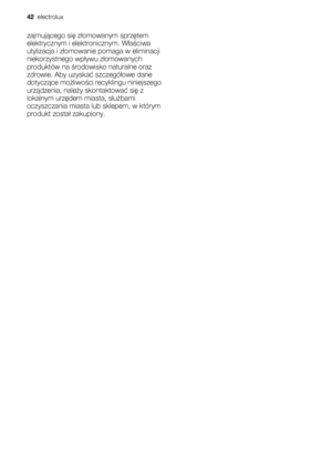 Page 42zajmującego się złomowanym sprzętem
elektrycznym i elektronicznym. Właściwa
utylizacja i złomowanie pomaga w eliminacji
niekorzystnego wpływu złomowanych
produktów na środowisko naturalne oraz
zdrowie. Aby uzyskać szczegółowe dane
dotyczące możliwości recyklingu niniejszego
urządzenia, należy skontaktować się z
lokalnym urzędem miasta, służbami
oczyszczania miasta lub sklepem, w którym
produkt został zakupiony.
42  electrolux
 