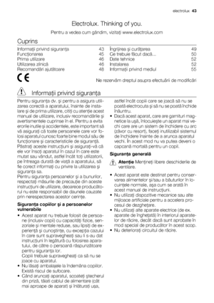 Page 43Electrolux. Thinking of you.
Pentru a vedea cum gândim, vizitaţi www.electrolux.com
Cuprins
Informaţii privind siguranţa    43
Funcţionarea    45
Prima utilizare    46
Utilizarea zilnică    46
Recomandări ajutătoare    48Îngrijirea şi curăţarea    49
Ce trebuie făcut dacă...    50
Date tehnice    52
Instalarea    52
Informaţii privind mediul    55
  Ne rezervãm dreptul asupra efectuãrii de modificãri
 Informaţii privind siguranţa
Pentru siguranţa dv. şi pentru a asigura utili-
zarea corectă a aparatului,...