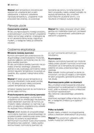 Page 32Ważne! Jeśli temperatura otoczenia jest
wysoka lub urządzenie jest w pełni
załadowane, a wybrano ustawienie
najniższej temperatury, urządzenie może
pracować bez przerwy, co powodujetworzenie się szronu na tylnej ściance. W
takim przypadku należy ustawić pokrętło na
wyższą temperaturę, aby umożliwić
automatyczne usuwanie szronu, a w
rezultacie zmniejszyć zużycie energii.
Pierwsze użycie
Czyszczenie wnętrza
W celu usunięcia zapachu nowego produktu,
przed pierwszym uruchomieniem urządzenia
należy wymyć jego...