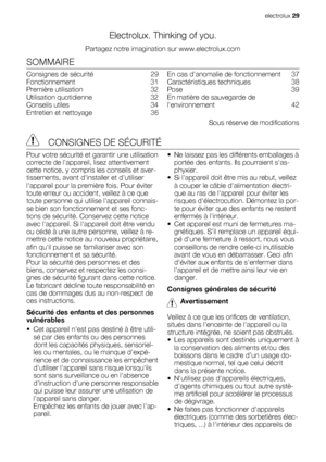 Page 29Electrolux. Thinking of you.
Partagez notre imagination sur www.electrolux.com
SOMMAIRE
Consignes de sécurité   29
Fonctionnement  31
Première utilisation   32
Utilisation quotidienne   32
Conseils utiles   34
Entretien et nettoyage   36En cas danomalie de fonctionnement   37
Caractéristiques techniques   38
Pose  39
En matière de sauvegarde de
lenvironnement  42
Sous réserve de modifications
 CONSIGNES DE SÉCURITÉ
Pour votre sécurité et garantir une utilisation
correcte de lappareil, lisez...