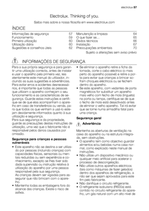 Page 57Electrolux. Thinking of you.
Saiba mais sobre a nossa filosofia em www.electrolux.com
ÍNDICE
Informações de segurança   57
Funcionamento  59
Primeira utilização   60
Utilização diária   60
Sugestões e conselhos úteis   62Manutenção e limpeza   64
O que fazer se…   65
Dados técnicos   66
Instalação  67
Preocupações ambientais   70
Sujeito a alterações sem aviso prévio
  INFORMAÇÕES DE SEGURANÇA
Para a sua própria segurança e para garan-
tir uma utilização correcta, antes de instalar
e usar o aparelho pela...