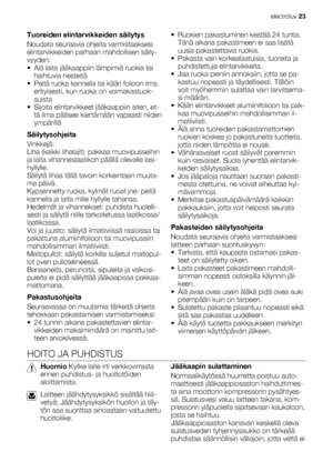 Page 23Tuoreiden elintarvikkeiden säilytys
Noudata seuraavia ohjeita varmistaaksesi
elintarvikkeiden parhaan mahdollisen säily-
vyyden:
• Alä laita jääkaappiin lämpimiä ruokia tai
haihtuvia nesteitä
• Peitä ruoka kannella tai kääri folioon tms.
erityisesti, kun ruoka on voimakastuok-
suista
• Sijoita elintarvikkeet jääkaappiin siten, et-
tä ilma pääsee kiertämään vapaasti niiden
ympärillä
Säilytysohjeita
Vinkkejä:
Liha (kaikki lihalajit): pakkaa muovipusseihin
ja laita vihanneslaatikon päällä olevalle lasi-...