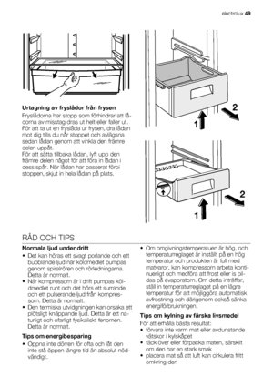 Page 49Urtagning av fryslådor från frysen
Fryslådorna har stopp som förhindrar att lå-
dorna av misstag dras ut helt eller faller ut.
För att ta ut en fryslåda ur frysen, dra lådan
mot dig tills du når stoppet och avlägsna
sedan lådan genom att vinkla den främre
delen uppåt.
För att sätta tillbaka lådan, lyft upp den
främre delen något för att föra in lådan i
dess spår. När lådan har passerat förbi
stoppen, skjut in hela lådan på plats.
2
1
RÅD OCH TIPS
Normala ljud under drift
• Det kan höras ett svagt...