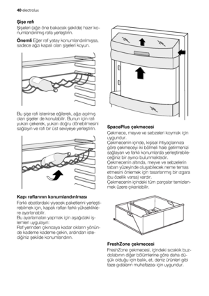 Page 40Şişe rafı
Şişeleri (ağzı öne bakacak şekilde) hazır ko-
numlandırılmış rafa yerleştirin.
Önemli Eğer raf yatay konumlandırılmışsa,
sadece ağzı kapalı olan şişeleri koyun.
Bu şişe rafı istenirse eğilerek, ağzı açılmış
olan şişeler de konulabilir. Bunun için rafı
yukarı çekerek, yukarı doğru dönebilmesini
sağlayın ve rafı bir üst seviyeye yerleştirin.
Kapı raflarının konumlandırılması
Farklı ebatlardaki yiyecek paketlerini yerleşti-
rebilmek için, kapak rafları farklı yükseklikle-
re ayarlanabilir.
Bu...