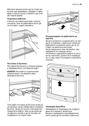 Page 23Малките парчета могат да се готвят до-
ри все още замразени, направо от фри-
зера: в такъв случай готвенето ще отне-
ме повече време.
Подвижни рафтове
Стените на хладилника имат няколко
плъзгача, така че рафтовете могат да
се поставят, където желаете.
Поставка за бутилки
Поставете бутилките (с отвора напред)
в предварително поставения рафт.
ВАЖНО! Ако рафтът е разположен
хоризонтално, поставяйте само
затворени бутилки.
Този рафт-поставка за бутилки може да
се накланя, за да побира вече отворени
бутилки....