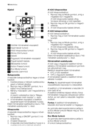 Page 18Kijelző
1011
9
1
8
7
5
6
2
4
3
1Hűtőtér hőmérséklet-visszajelző
2Gyermekzár funkció
3Hűtő kikapcsolása funkció
4Drinks Chill funkció
5Időzítő
6Fagyasztó hőmérséklet-visszajelző
7Figyelmeztető kijelzés
8Bevásárlás funkció
9Action Freeze funkció
10Eco Mode funkció
11Nyaralás üzemmód
Bekapcsolás
A készülék bekapcsolásához tegye a követ-
kezőket:
1. Csatlakoztassa a hálózati csatlakozódu-
gaszt a hálózati aljzatba.
2. Nyomja meg a ON/OFF gombot, ha a
kijelző nincs bekapcsolva.
3. Néhány másodperc után...