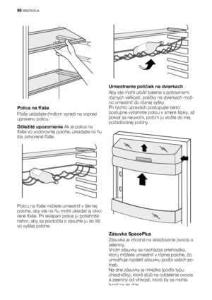 Page 50Polica na fľaše
Fľaše ukladajte (hrdlom vpred) na vopred
upravenú policu.
Dôležité upozornenie Ak je polica na
fľaše vo vodorovnej polohe, ukladajte na ňu
iba zatvorené fľaše.
Policu na fľaše môžete umiestniť v šikmej
polohe, aby ste na ňu mohli ukladať aj otvo-
rené fľaše. Pri sklápaní police ju potiahnite
nahor, aby sa pootočila a zasuňte ju do líšt
vo vyššej polohe.
Umiestnenie poličiek na dvierkach
Aby ste mohli uložiť balenia s potravinami
rôznych veľkostí, poličky na dvierkach mož-
no umiestniť do...