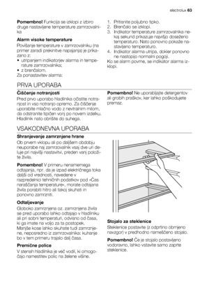 Page 63Pomembno! Funkcija se izklopi z izbiro
druge nastavljene temperature zamrzovalni-
ka
Alarm visoke temperature
Povišanje temperature v zamrzovalniku (na
primer zaradi prekinitve napajanja) je prika-
zano z:
• utripanjem indikatorjev alarma in tempe-
rature zamrzovalnika;
•z brenčalom.
Za ponastavitev alarma:1. Pritisnite poljubno tipko.
2. Brenčalo se izklopi.
3. Indikator temperature zamrzovalnika ne-
kaj sekund prikazuje najvišjo doseženo
temperaturo. Nato ponovno pokaže na-
stavljeno temperaturo.
4....