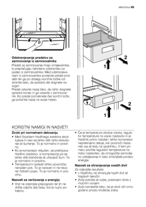 Page 65Odstranjevanje predalov za
zamrzovanje iz zamrzovalnika
Predali za zamrzovanje imajo omejevalnike,
ki preprečujejo nehoteno odstranitev oz.
padec iz zamrzovalnika. Med odstranjeva-
njem iz zamrzovalnika povlecite predal proti
sebi ter ga po dosegu končne točke od-
stranite tako, da sprednji del dvignete na-
vzgor.
Predal vstavite nazaj tako, da rahlo dvignete
sprednji konec in ga vstavite v zamrzoval-
nik. Ko predal pomaknete čez končni točki,
ga potisnite nazaj na svoje mesto.
2
1
KORISTNI NAMIGI IN...
