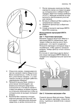 Page 13A
4. Отвинтите клапан, поворачивая его
против часовой стрелки (будьте осо‐
бенно внимательны, чтобы не осла‐
бить уплотнение клапана, т.к. в про‐
тивном случае он не будет работать
надлежащим образом).
5. Промойте крышку бака, клапан и
уплотнение теплой водой с не‐
йтральным моющим средством.
Сполосните их и вставьте клапан в
отверстие дверцы на время промыв‐
ки остальных компонентов (чтобы из
холодильника не выходил холодный
воздух).
6. Вымойте бак и воронку в посудо‐
моечной машине или вручную теп‐
лой...