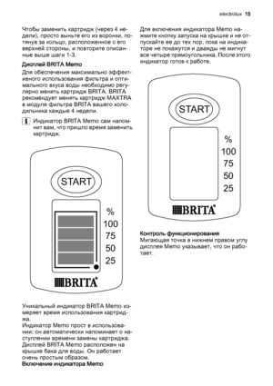 Page 15Чтобы заменить картридж (через 4 не‐
дели), просто выньте его из воронки, по‐
тянув за кольцо, расположенное с его
верхней стороны, и повторите описан‐
ные выше шаги 1-3.
Дисплей BRITA Memo
Для обеспечения максимально эффект‐
ивного использования фильтра и опти‐
мального вкуса воды необходимо регу‐
лярно менять картридж BRITA. BRITA
рекомендует менять картридж MAXTRA
в модуле фильтра BRITA вашего холо‐
дильника каждые 4 недели.
Индикатор BRITA Memo сам напом‐
нит вам, что пришло время заменить
картридж....