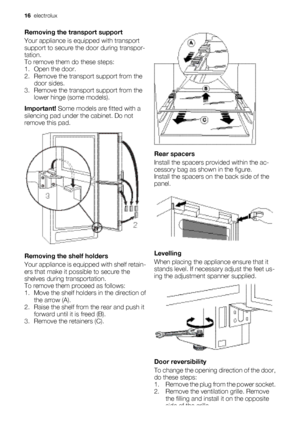Page 16Removing the transport support
Your appliance is equipped with transport
support to secure the door during transpor-
tation.
To remove them do these steps:
1. Open the door.
2. Remove the transport support from the door sides.
3. Remove the transport support from the lower hinge (some models).
Important!  Some models are fitted with a
silencing pad under the cabinet. Do not
remove this pad.
Removing the shelf holders
Your appliance is equipped with shelf retain-
ers that make it possible to secure the...