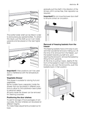 Page 9This bottle holder shelf can be tilted in order
to store previously opened bottles. To obtain
this result, pull the shelf up so it can rotate
upwards and be placed on the next higher
level.
Important!  A few positions can't be used
due to interference with the temperature
sensor.
Vegetable Drawer
The drawer is suitable for storing fruit and
vegetables.
Some models have a separator inside the
drawer that can be placed in different posi-
tions to allow for the subdivision best suited
to personal...