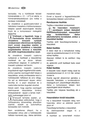 Page 1338electroluxGB
Rendszeres tisztítás
Tisztítsa a készüléket rendszeresen.
Ne használjon mosószert,
súrolószert, erősen illatosított
tisztítókészítményeket, viaszpolitúrt
vagy fertőtlenítőszer- illetve
alkoholtartalmú termékeket, amikor a
készüléket tisztítja!
Tisztítás előtt feszültségmentesítse a
készüléket.
Belső tisztítás
A belső részt és a tartozékokat meleg
vízzel és szódabikarbónával (5 ml 0,5 liter
vízhez) tisztítsa.
Alaposan öblítsen le és szárítson meg
mindent.
Az ajtótömítő profil tisztítását...