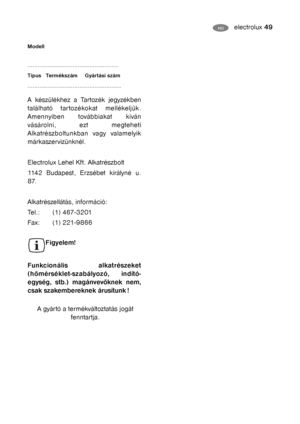 Page 24electrolux 49HU
A gyártó a termékváltoztatás jogát
fenntartja.
Modell 
......................................................
Típus   Termékszám Gyártási szám 
........................................................
A készülékhez a Tartozék jegyzékben
található tartozékokat mellékeljük.
Amennyiben továbbiakat kíván
vásárolni, ezt megteheti
Alkatrészboltunkban vagy valamelyik
márkaszervizünknél.
Electrolux Lehel Kft. Alkatrészbolt
1142 Budapest, Erzsébet királyné u.
87. 
Alkatrészellátás, információ:...