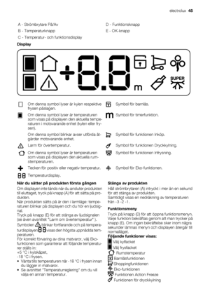 Page 45A - Strömbrytare På/Av D - Funktionsknapp
B - Temperaturknapp E - OK-knapp
C - Temperatur- och funktionsdisplay  
Display
Om denna symbol lyser är kylen respektive
frysen påslagen.Symbol för barnlås.
Om denna symbol lyser är temperaturen
som visas på displayen den aktuella tempe-
raturen i motsvarande enhet (kylen eller fry-
sen).Symbol för timerfunktion.
  Om denna symbol blinkar avser utförda åt-
gärder motsvarande enhet.
Symbol för funktionen Inköp.
Larm för övertemperatur.Symbol för funktionen...