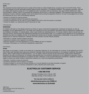 Page 1678987 Rev3
©2013 Electrolux Home Care Products, Inc.
Printed in China
www.electroluxusa.com
ELECTROLUX CUSTOMER SERVICE
1-800-896-9756
Monday-Thursday, 8 am–7:30 pm, CST
Saturday-Sunday, 10 am–6:30 pm, CST
You may also visit us online at
electroluxvacuums.com (USA) or
www.electrolux.ca (Canada)
ENGLISH
NOTE:
This equipment has been tested and found to comply with the limits for a Class B digital device, pursuant to part 15 of the FCC Rules. These 
limits are designed to provide reasonable protection...