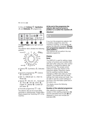 Page 12More user manuals on ManualsBase.com
12electroluxuse
(*) Only withCottons ,Synthetics
and Delicates programmes.
The Start/Pausebutton light will start
flashing.
The selector dial is divided into following
sections:
●Cottons , Synthetics , Delicates
.
●Economy programmes  : Cottons
, Synthetics 
.
●Spin  , Delicate spin 
, Drain ,
Rinses .
●Special :Mini 30’  ,
,Handwash
, Wool  , Silk  , Shirts  ,
Lingerie , Blanket , Curtains 
and Jeans  .
●Favourite programmes  :1, 2.
The selector dial can be turned...