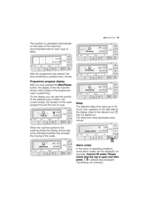 Page 13More user manuals on ManualsBase.com
use electrolux  13
The duration is calculated automatically
on the basis of the maximum
recommended load for each type of
fabric.
After the programme has started, the
time remaining is updated every minute.
Programme progress display
After you have pressed the Start/Pause
button, the display of the the machine
shows which phase of the programme
wash is performing. 
On the display you can see the symbol
of the selected type of fabric, the
current phase, the duration of...