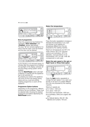 Page 14More user manuals on ManualsBase.com
14electroluxuse
End of programme
When the programme has finished the
messages «Door Unlocked» and
«Finished» appear alternatively.
The door  icon remains lighted-on to
inform that the wash cycle has finished
and the door can be opened.
If your laundry is not removed during 10
minutes after the programme is finished,
the backlight of the display switches off
and the energy saving system will be
enabled.
Only the Start/Pausebutton pilot light
is flashing to indicate...