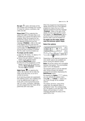 Page 15More user manuals on ManualsBase.com
useelectrolux  15
No spinoption eliminates all the
spin phases and increases the number
of rinses for cottons, synthetics, deli-
cates and silk.
Rinse Hold  :by selecting this
option the water of the last rinse is not
emptied out to prevent the fabrics from
creasing. When the programme has
finished the display shows the icon of
the selected programme and the
message «Finished», while on the right
of the display the end cycle and the
current time appear. The buzzer...