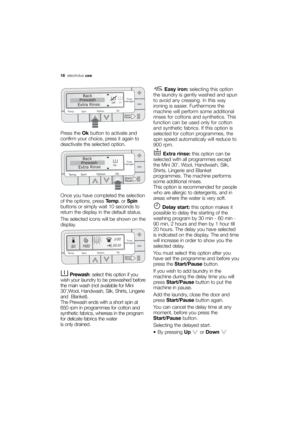 Page 16More user manuals on ManualsBase.com
16electroluxuse
Press the Okbutton to activate and
confirm your choice, press it again to
deactivate the selected option. 
Once you have completed the selection
of the options, press Temp.or Spin
buttons or simply wait 10 seconds to
return the display in the default status.
The selected icons will be shown on the
display.
Prewash: select this option if you
wish your laundry to be prewashed before
the main wash (not available for Mini
30’,Wool, Handwash, Silk, Shirts,...